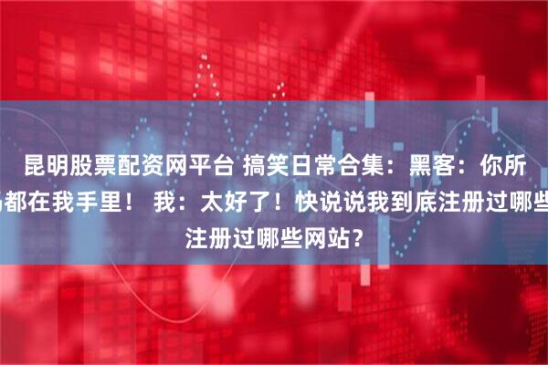昆明股票配资网平台 搞笑日常合集：黑客：你所有密码都在我手里！ 我：太好了！快说说我到底注册过哪些网站？