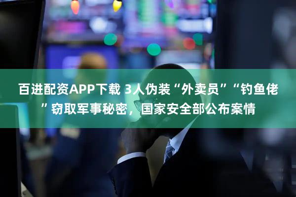百进配资APP下载 3人伪装“外卖员”“钓鱼佬”窃取军事秘密，国家安全部公布案情
