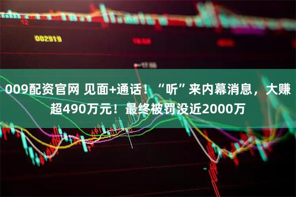 009配资官网 见面+通话！“听”来内幕消息，大赚超490万元！最终被罚没近2000万