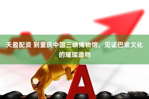 天盈配资 到重庆中国三峡博物馆，见证巴渝文化的璀璨造物