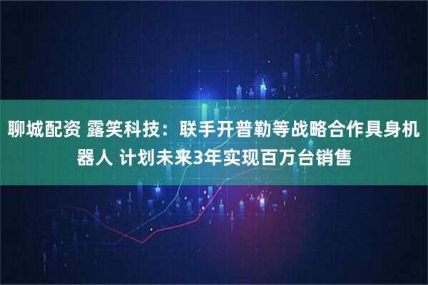 聊城配资 露笑科技：联手开普勒等战略合作具身机器人 计划未来3年实现百万台销售
