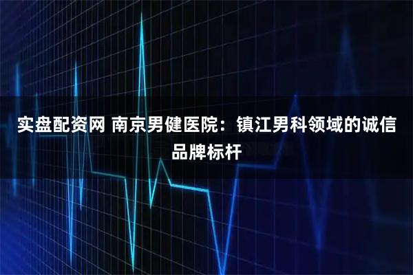 实盘配资网 南京男健医院：镇江男科领域的诚信品牌标杆