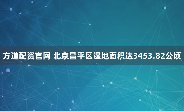 方道配资官网 北京昌平区湿地面积达3453.82公顷