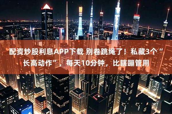 配资炒股利息APP下载 别卷跳绳了！私藏3个“长高动作”，每天10分钟，比瞎蹦管用