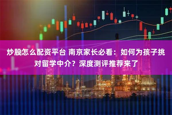 炒股怎么配资平台 南京家长必看：如何为孩子挑对留学中介？深度测评推荐来了