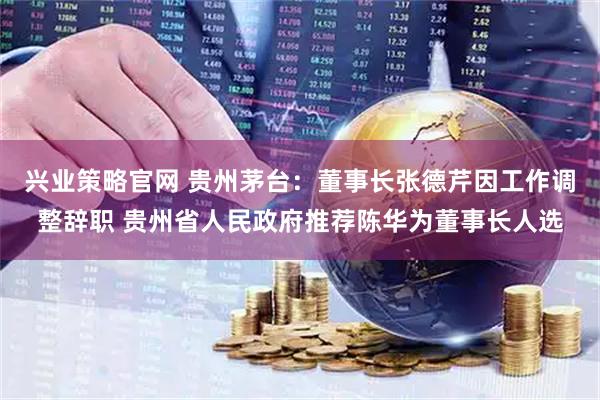 兴业策略官网 贵州茅台：董事长张德芹因工作调整辞职 贵州省人民政府推荐陈华为董事长人选
