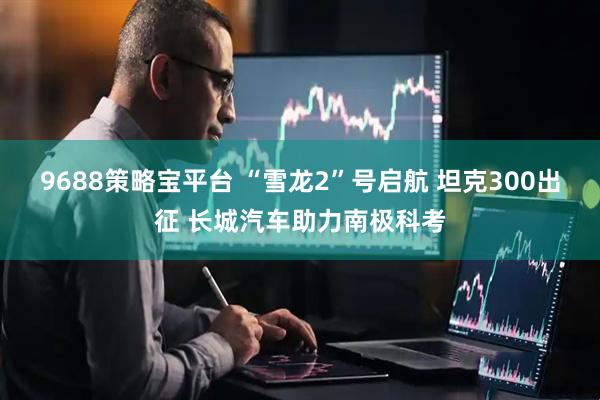 9688策略宝平台 “雪龙2”号启航 坦克300出征 长城汽车助力南极科考