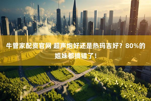 牛管家配资官网 超声炮好还是热玛吉好？80%的姐妹都搞错了！