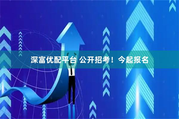 深富优配平台 公开招考！今起报名