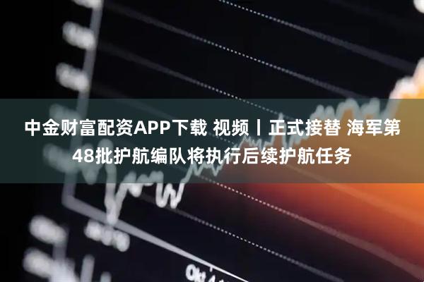 中金财富配资APP下载 视频丨正式接替 海军第48批护航编队将执行后续护航任务