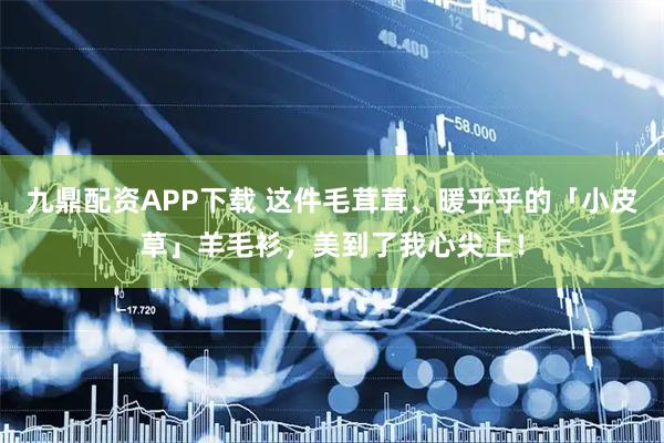 九鼎配资APP下载 这件毛茸茸、暖乎乎的「小皮草」羊毛衫，美到了我心尖上！