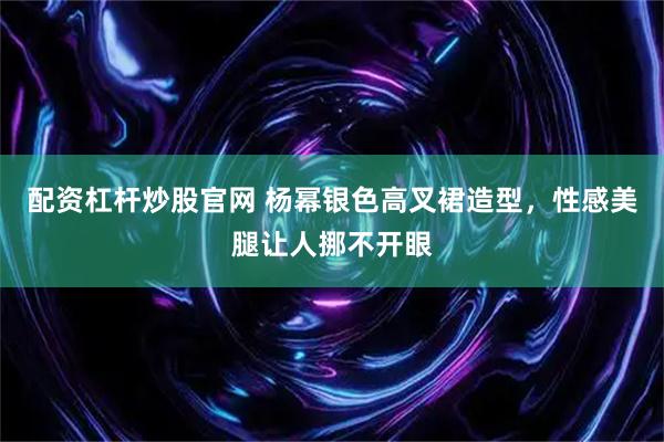 配资杠杆炒股官网 杨幂银色高叉裙造型，性感美腿让人挪不开眼