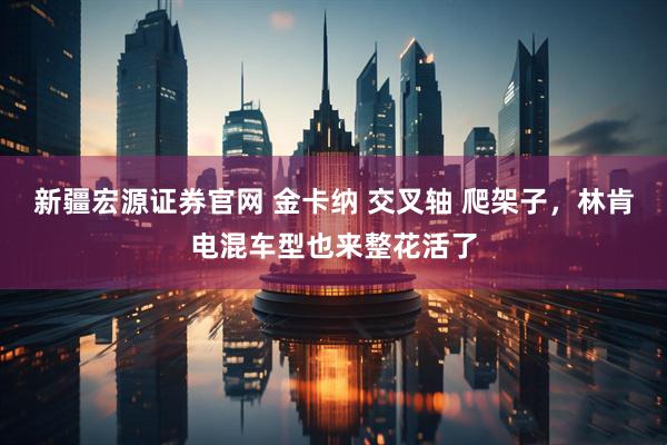 新疆宏源证券官网 金卡纳 交叉轴 爬架子，林肯电混车型也来整花活了