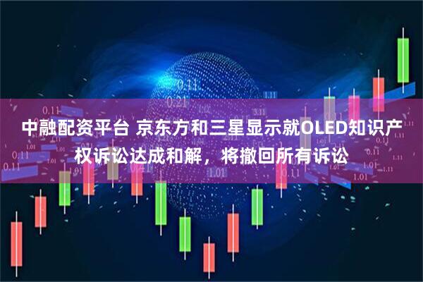 中融配资平台 京东方和三星显示就OLED知识产权诉讼达成和解，将撤回所有诉讼