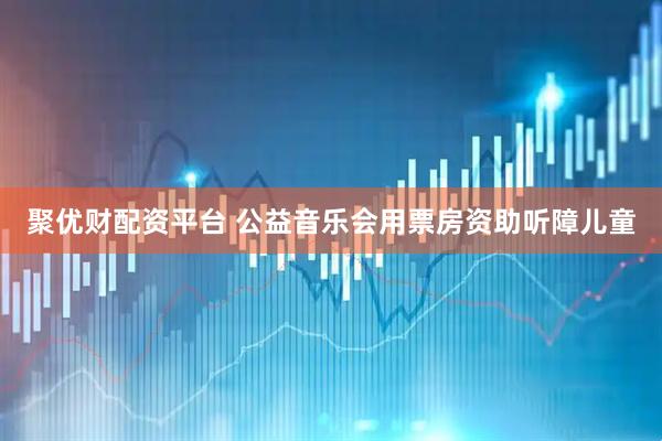聚优财配资平台 公益音乐会用票房资助听障儿童