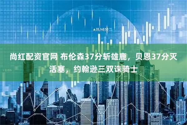 尚红配资官网 布伦森37分斩雄鹿，贝恩37分灭活塞，约翰逊三双诛骑士
