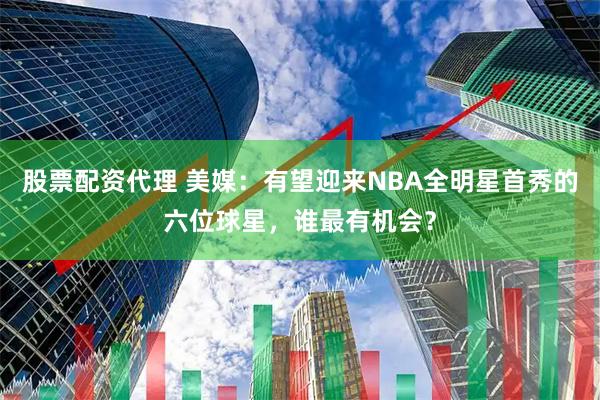 股票配资代理 美媒：有望迎来NBA全明星首秀的六位球星，谁最有机会？