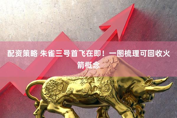 配资策略 朱雀三号首飞在即！一图梳理可回收火箭概念