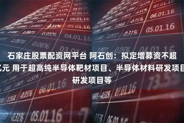 石家庄股票配资网平台 阿石创：拟定增募资不超9亿元 用于超高纯半导体靶材项目、半导体材料研发项目等