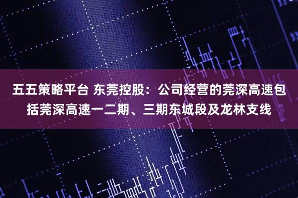 五五策略平台 东莞控股：公司经营的莞深高速包括莞深高速一二期、三期东城段及龙林支线