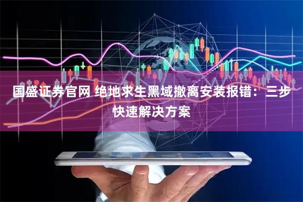 国盛证券官网 绝地求生黑域撤离安装报错：三步快速解决方案