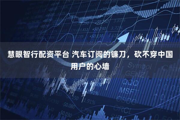 慧眼智行配资平台 汽车订阅的镰刀，砍不穿中国用户的心墙