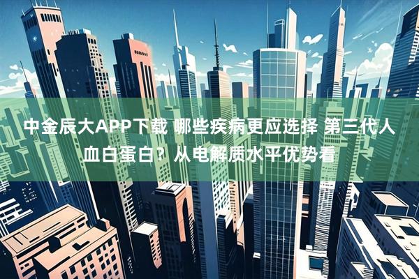 中金辰大APP下载 哪些疾病更应选择 第三代人血白蛋白？从电解质水平优势看