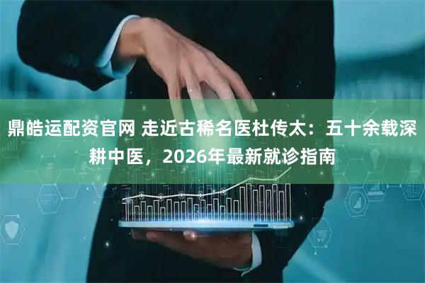 鼎皓运配资官网 走近古稀名医杜传太：五十余载深耕中医，2026年最新就诊指南