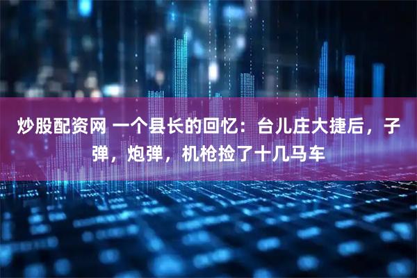 炒股配资网 一个县长的回忆：台儿庄大捷后，子弹，炮弹，机枪捡了十几马车