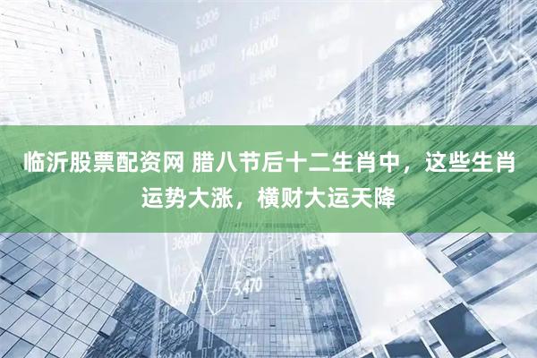 临沂股票配资网 腊八节后十二生肖中，这些生肖运势大涨，横财大运天降