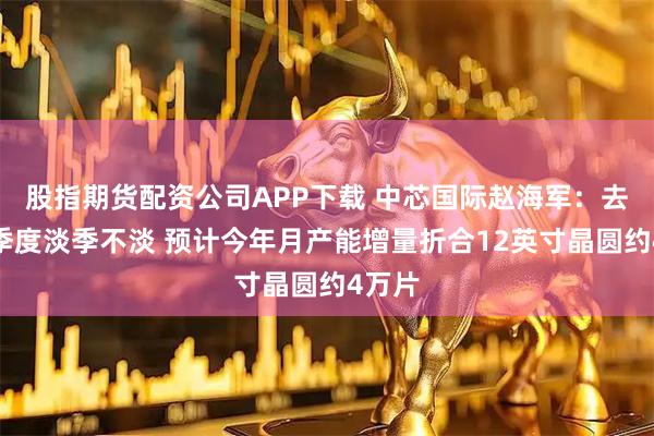 股指期货配资公司APP下载 中芯国际赵海军：去年四季度淡季不淡 预计今年月产能增量折合12英寸晶圆约4万片