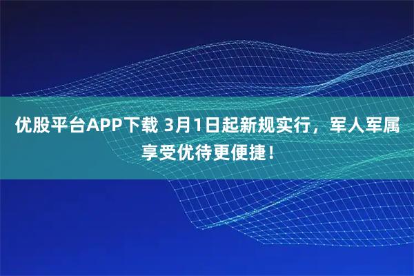 优股平台APP下载 3月1日起新规实行，军人军属享受优待更便捷！