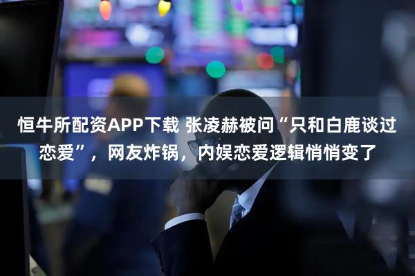 恒牛所配资APP下载 张凌赫被问“只和白鹿谈过恋爱”，网友炸锅，内娱恋爱逻辑悄悄变了