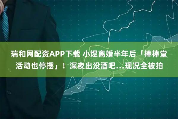 瑞和网配资APP下载 小煜离婚半年后「棒棒堂活动也停摆」！深夜出没酒吧…现况全被拍